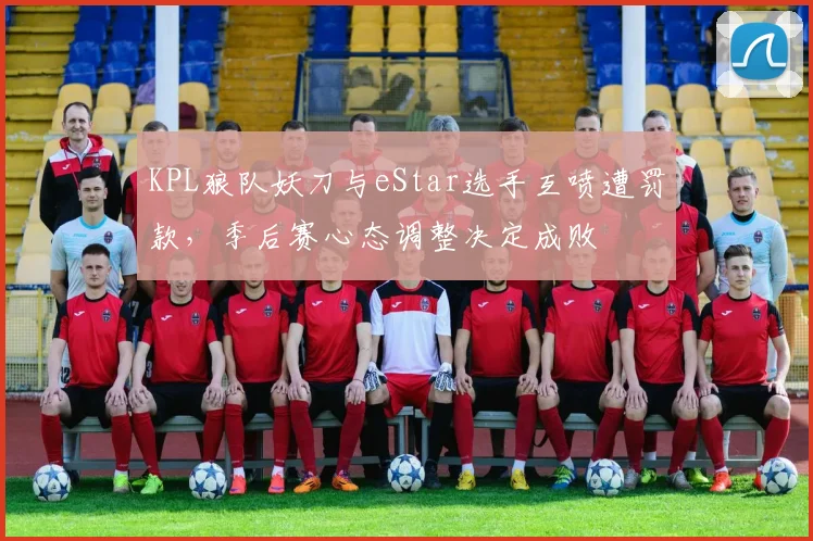 KPL狼队妖刀与eStar选手互喷遭罚款,季后赛心态调整决定成败