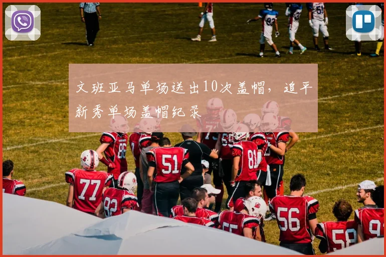 文班亚马单场送出10次盖帽,追平新秀单场盖帽纪录