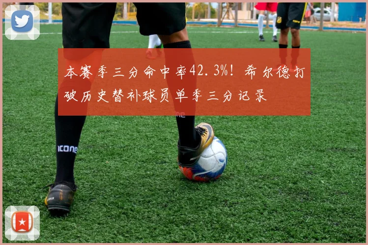 本赛季三分命中率42.3%!希尔德打破历史替补球员单季三分记录