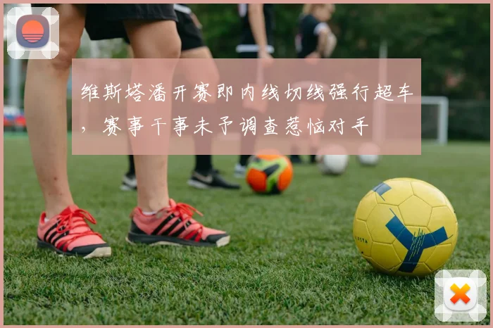 维斯塔潘开赛即内线切线强行超车,赛事干事未予调查惹恼对手