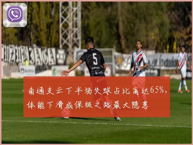 南通支云下半场失球占比高达65%,体能下滑成保级之路最大隐患