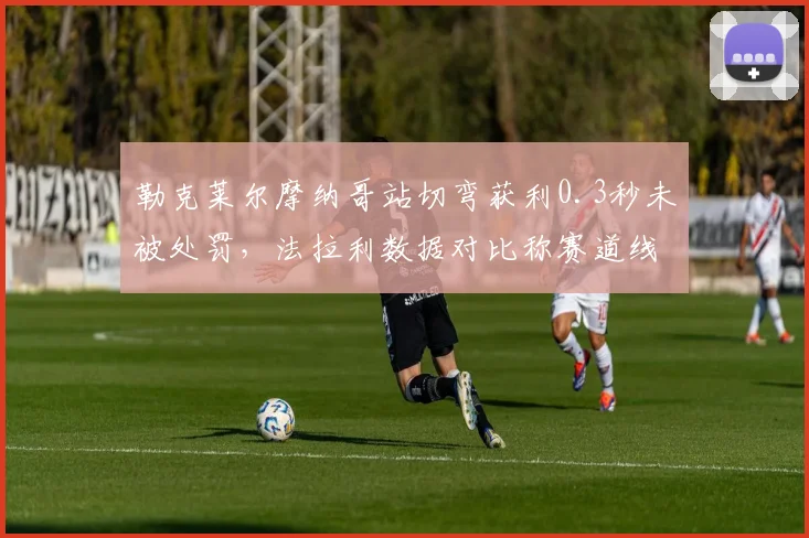 勒克莱尔摩纳哥站切弯获利0.3秒未被处罚,法拉利数据对比称赛道线标注存争议
