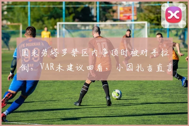 国米劳塔罗禁区内争顶时被对手拉倒,VAR未建议回看,小因扎吉直言“意甲裁判偏袒强队”