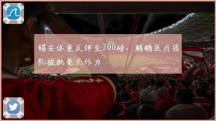 锡安体重反弹至300磅,鹈鹕医疗团队被批毫无作为