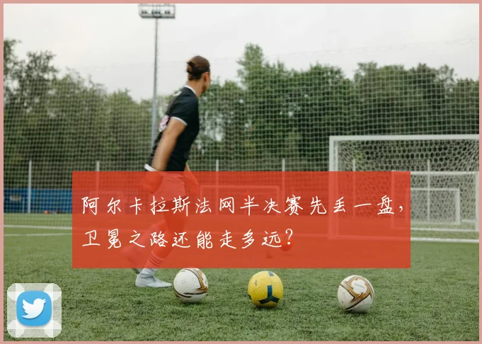 阿尔卡拉斯法网半决赛先丢一盘，卫冕之路还能走多远？