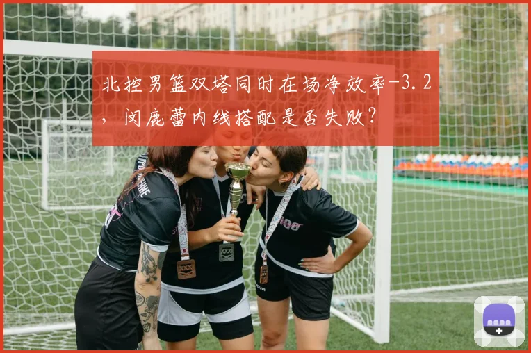 北控男篮双塔同时在场净效率-3.2,闵鹿蕾内线搭配是否失败?